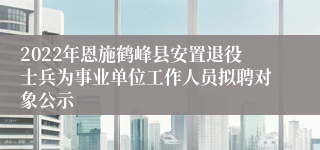 2022年恩施鹤峰县安置退役士兵为事业单位工作人员拟聘对象公示