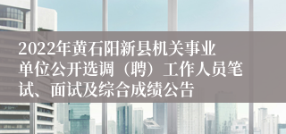 2022年黄石阳新县机关事业单位公开选调（聘）工作人员笔试、面试及综合成绩公告