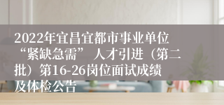 2022年宜昌宜都市事业单位“紧缺急需” 人才引进（第二批）第16-26岗位面试成绩及体检公告