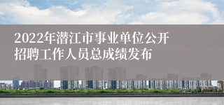 2022年潜江市事业单位公开招聘工作人员总成绩发布