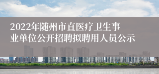 2022年随州市直医疗卫生事业单位公开招聘拟聘用人员公示