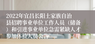 2022年宜昌长阳土家族自治县招聘事业单位工作人员（储备）和引进事业单位急需紧缺人才参加体检人员公告