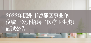 2022年随州市曾都区事业单位统一公开招聘（医疗卫生类）面试公告