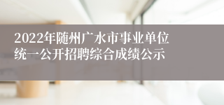 2022年随州广水市事业单位统一公开招聘综合成绩公示