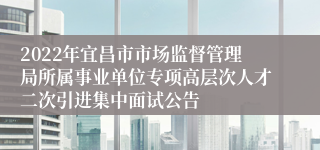 2022年宜昌市市场监督管理局所属事业单位专项高层次人才二次引进集中面试公告