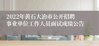2022年黄石大冶市公开招聘事业单位工作人员面试成绩公告