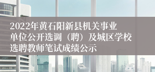 2022年黄石阳新县机关事业单位公开选调（聘）及城区学校选聘教师笔试成绩公示