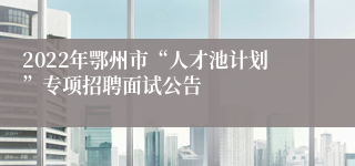 2022年鄂州市“人才池计划”专项招聘面试公告