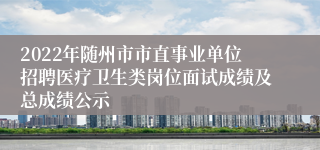 2022年随州市市直事业单位招聘医疗卫生类岗位面试成绩及总成绩公示