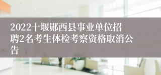2022十堰郧西县事业单位招聘2名考生体检考察资格取消公告
