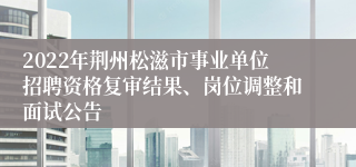 2022年荆州松滋市事业单位招聘资格复审结果、岗位调整和面试公告