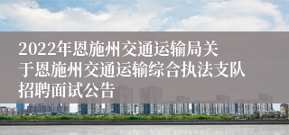 2022年恩施州交通运输局关于恩施州交通运输综合执法支队招聘面试公告