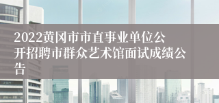 2022黄冈市市直事业单位公开招聘市群众艺术馆面试成绩公告
