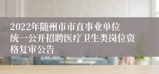 2022年随州市市直事业单位统一公开招聘医疗卫生类岗位资格复审公告