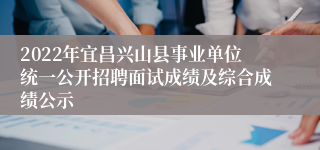 2022年宜昌兴山县事业单位统一公开招聘面试成绩及综合成绩公示