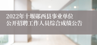 2022年十堰郧西县事业单位公开招聘工作人员综合成绩公告