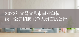 2022年宜昌宜都市事业单位统一公开招聘工作人员面试公告
