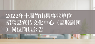 2022年十堰竹山县事业单位招聘县宣传文化中心（高腔剧团）岗位面试公告