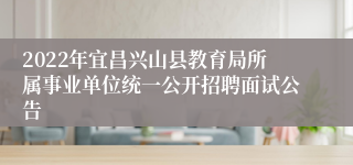 2022年宜昌兴山县教育局所属事业单位统一公开招聘面试公告