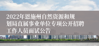 2022年恩施州自然资源和规划局直属事业单位专项公开招聘工作人员面试公告