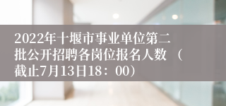 2022年十堰市事业单位第二批公开招聘各岗位报名人数 （截止7月13日18：00）