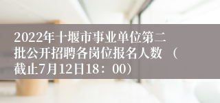 2022年十堰市事业单位第二批公开招聘各岗位报名人数 （截止7月12日18：00）