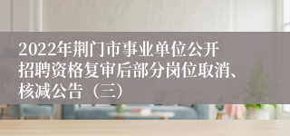 2022年荆门市事业单位公开招聘资格复审后部分岗位取消、核减公告（三）