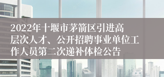 2022年十堰市茅箭区引进高层次人才、公开招聘事业单位工作人员第二次递补体检公告