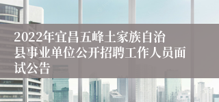 2022年宜昌五峰土家族自治县事业单位公开招聘工作人员面试公告