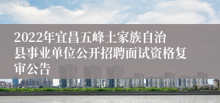 2022年宜昌五峰土家族自治县事业单位公开招聘面试资格复审公告