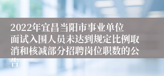 2022年宜昌当阳市事业单位面试入围人员未达到规定比例取消和核减部分招聘岗位职数的公告