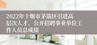 2022年十堰市茅箭区引进高层次人才、公开招聘事业单位工作人员总成绩