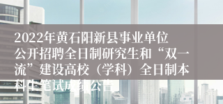 2022年黄石阳新县事业单位公开招聘全日制研究生和“双一流”建设高校（学科）全日制本科生笔试成绩公告