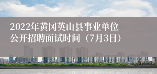 2022年黄冈英山县事业单位公开招聘面试时间（7月3日）