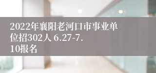 2022年襄阳老河口市事业单位招302人 6.27-7.10报名