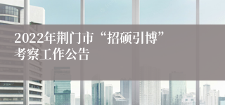 2022年荆门市“招硕引博”考察工作公告