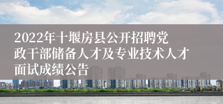 2022年十堰房县公开招聘党政干部储备人才及专业技术人才面试成绩公告