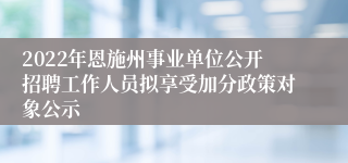 2022年恩施州事业单位公开招聘工作人员拟享受加分政策对象公示