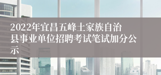 2022年宜昌五峰土家族自治县事业单位招聘考试笔试加分公示