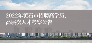 2022年黄石市招聘高学历、高层次人才考察公告