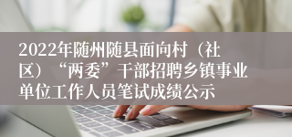 2022年随州随县面向村（社区）“两委”干部招聘乡镇事业单位工作人员笔试成绩公示