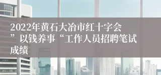 2022年黄石大冶市红十字会”以钱养事“工作人员招聘笔试成绩