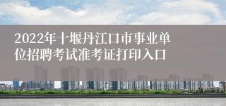 2022年十堰丹江口市事业单位招聘考试准考证打印入口