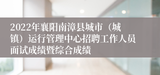 2022年襄阳南漳县城市（城镇）运行管理中心招聘工作人员面试成绩暨综合成绩