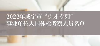 2022年咸宁市“引才专列”事业单位入围体检考察人员名单