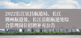 2022长江宜昌航道局、长江荆州航道处、长江岳阳航道处综合管理岗位招聘补充公告