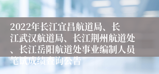 2022年长江宜昌航道局、长江武汉航道局、长江荆州航道处、长江岳阳航道处事业编制人员笔试成绩查询公告