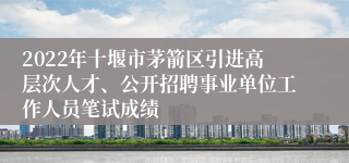 2022年十堰市茅箭区引进高层次人才、公开招聘事业单位工作人员笔试成绩