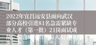 2022年宜昌远安县面向武汉部分高校引进81名急需紧缺专业人才（第一批）21岗面试成绩、综合成绩暨体检人员名单公告