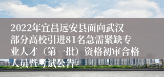 2022年宜昌远安县面向武汉部分高校引进81名急需紧缺专业人才（第一批）资格初审合格人员暨考试公告